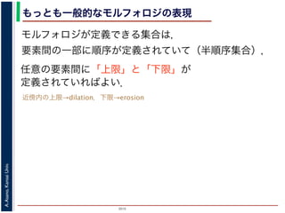 2015
A.Asano,KansaiUniv.
もっとも一般的なモルフォロジの表現
モルフォロジが定義できる集合は，
要素間の一部に順序が定義されていて（半順序集合），
任意の要素間に「上限」と「下限」が
定義されていればよい．
近傍内の上限→dilation，下限→erosion
 