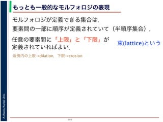 2015
A.Asano,KansaiUniv.
もっとも一般的なモルフォロジの表現
モルフォロジが定義できる集合は，
要素間の一部に順序が定義されていて（半順序集合），
任意の要素間に「上限」と「下限」が
定義されていればよい．
束(lattice)という
近傍内の上限→dilation，下限→erosion
 