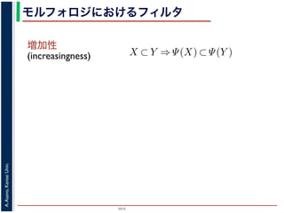 2015
A.Asano,KansaiUniv.
モルフォロジにおけるフィルタ
増加性
(increasingness)
closing
ng, closing の効果
高さとする柱で表す
内の立体となる．こ
に対して上記の集合
画像のモルフォロジ
，つまり通常のフィ
には，グレースケー
ような最大・最小演
でのグレースケール
は
であることをいう．簡単にいえば，「画像
をおよぼしても，その作用の効果は変わ
意味である．また「作用 Ψ が増加的であ
X ⊂ Y ⇒ Ψ(X) ⊂ Ψ(Y )
であることをいう．すなわち，物体の包
前後で保たれることを意味している．
例えば，ノイズ除去を行う画像フィル
う．画像中のある場所でノイズとみなさ
像中のどこにあっても同様に取り除かれ
いはずだから，フィルタが移動不変であ
ことである．また，増加的なフィルタで
を取り除き，大きな物体を保存する」作用
「大きな物体を取り除き，小さな物体を
う作用は記述できない．しかし，ノイズ
 