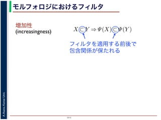 2015
A.Asano,KansaiUniv.
モルフォロジにおけるフィルタ
増加性
(increasingness)
closing
ng, closing の効果
高さとする柱で表す
内の立体となる．こ
に対して上記の集合
画像のモルフォロジ
，つまり通常のフィ
には，グレースケー
ような最大・最小演
でのグレースケール
は
であることをいう．簡単にいえば，「画像
をおよぼしても，その作用の効果は変わ
意味である．また「作用 Ψ が増加的であ
X ⊂ Y ⇒ Ψ(X) ⊂ Ψ(Y )
であることをいう．すなわち，物体の包
前後で保たれることを意味している．
例えば，ノイズ除去を行う画像フィル
う．画像中のある場所でノイズとみなさ
像中のどこにあっても同様に取り除かれ
いはずだから，フィルタが移動不変であ
ことである．また，増加的なフィルタで
を取り除き，大きな物体を保存する」作用
「大きな物体を取り除き，小さな物体を
う作用は記述できない．しかし，ノイズ
フィルタを適用する前後で
包含関係が保たれる
 