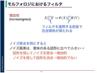 2015
A.Asano,KansaiUniv.
モルフォロジにおけるフィルタ
増加性
(increasingness)
ノイズ除去を例にすると
ノイズ画素は，意味のある図形に比べて小さい→
 図形を残してノイズを除去→増加的
 ノイズを残して図形を消去→増加的でない
closing
ng, closing の効果
高さとする柱で表す
内の立体となる．こ
に対して上記の集合
画像のモルフォロジ
，つまり通常のフィ
には，グレースケー
ような最大・最小演
でのグレースケール
は
であることをいう．簡単にいえば，「画像
をおよぼしても，その作用の効果は変わ
意味である．また「作用 Ψ が増加的であ
X ⊂ Y ⇒ Ψ(X) ⊂ Ψ(Y )
であることをいう．すなわち，物体の包
前後で保たれることを意味している．
例えば，ノイズ除去を行う画像フィル
う．画像中のある場所でノイズとみなさ
像中のどこにあっても同様に取り除かれ
いはずだから，フィルタが移動不変であ
ことである．また，増加的なフィルタで
を取り除き，大きな物体を保存する」作用
「大きな物体を取り除き，小さな物体を
う作用は記述できない．しかし，ノイズ
フィルタを適用する前後で
包含関係が保たれる
 