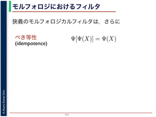 2015
A.Asano,KansaiUniv.
モルフォロジにおけるフィルタ
べき等性
(idempotence)
狭義のモルフォロジカルフィルタは，さらに
増加的なフィルタのみを考えるのは，自然であることがわかり
のモルフォロジカルフィルタとは，広義のフィルタの中で「べ
す。「作用 Ψ がべき等である」とは，
Ψ[Ψ(X)] = Ψ(X)
いいます。すなわち，「あるフィルタを適用した結果に，そのフ
結果は変わらない」という意味です。オープニングやクロージ
フォロジカルフィルタです。
は，大きな物体も小さな物体もエッジ以外は取り除いてしまうので，増加的
 