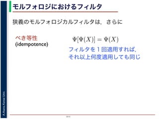 2015
A.Asano,KansaiUniv.
モルフォロジにおけるフィルタ
べき等性
(idempotence)
フィルタを１回適用すれば，
それ以上何度適用しても同じ
狭義のモルフォロジカルフィルタは，さらに
増加的なフィルタのみを考えるのは，自然であることがわかり
のモルフォロジカルフィルタとは，広義のフィルタの中で「べ
す。「作用 Ψ がべき等である」とは，
Ψ[Ψ(X)] = Ψ(X)
いいます。すなわち，「あるフィルタを適用した結果に，そのフ
結果は変わらない」という意味です。オープニングやクロージ
フォロジカルフィルタです。
は，大きな物体も小さな物体もエッジ以外は取り除いてしまうので，増加的
 