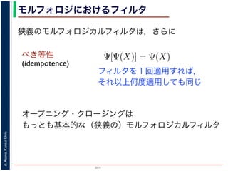 2015
A.Asano,KansaiUniv.
モルフォロジにおけるフィルタ
べき等性
(idempotence)
オープニング・クロージングは
もっとも基本的な（狭義の）モルフォロジカルフィルタ
フィルタを１回適用すれば，
それ以上何度適用しても同じ
狭義のモルフォロジカルフィルタは，さらに
増加的なフィルタのみを考えるのは，自然であることがわかり
のモルフォロジカルフィルタとは，広義のフィルタの中で「べ
す。「作用 Ψ がべき等である」とは，
Ψ[Ψ(X)] = Ψ(X)
いいます。すなわち，「あるフィルタを適用した結果に，そのフ
結果は変わらない」という意味です。オープニングやクロージ
フォロジカルフィルタです。
は，大きな物体も小さな物体もエッジ以外は取り除いてしまうので，増加的
 