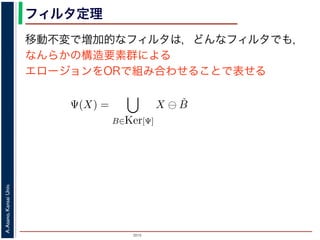 2015
A.Asano,KansaiUniv.
フィルタ定理
移動不変で増加的なフィルタは，どんなフィルタでも，
なんらかの構造要素群による
エロージョンをORで組み合わせることで表せる
ルフォロジが真に図形操作の基礎演算であることを保証するものです。
表されます。
・増加的な（広義の）フィルタも，適当な構造要素を適当な数だけ用
エロ−ジョンの論理和，およびダイレーションの論理積によって表現
Ψ(X) を画像 X に対するフィルタとするとき，いかなる Ψ(X) につい
Ψ(X) =
B∈Ker[Ψ]
X ⊖ ˇB
Ψ(X) =
B∈Ker[Ψ]
X ⊕ ˇB
の集合（集合族）Ker[Ψ] が存在します。
の核 (kernel) とよばれ，次のようなものです。
Ker[Ψ] = {X | 0 ∈ Ψ(X)}.
 