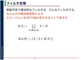 2015
A.Asano,KansaiUniv.
フィルタ定理
移動不変で増加的なフィルタは，どんなフィルタでも，
なんらかの構造要素群による
エロージョンをORで組み合わせることで表せる
ルフォロジが真に図形操作の基礎演算であることを保証するものです。
表されます。
・増加的な（広義の）フィルタも，適当な構造要素を適当な数だけ用
エロ−ジョンの論理和，およびダイレーションの論理積によって表現
Ψ(X) を画像 X に対するフィルタとするとき，いかなる Ψ(X) につい
Ψ(X) =
B∈Ker[Ψ]
X ⊖ ˇB
Ψ(X) =
B∈Ker[Ψ]
X ⊕ ˇB
の集合（集合族）Ker[Ψ] が存在します。
の核 (kernel) とよばれ，次のようなものです。
Ker[Ψ] = {X | 0 ∈ Ψ(X)}.
Ψ(X) =
B∈Ker[Ψ]
X ⊖ ˇB
Ψ(X) =
B∈Ker[Ψ]
X ⊕ ˇB
の集合（集合族）Ker[Ψ] が存在します。
の核 (kernel) とよばれ，次のようなものです。
Ker[Ψ] = {X | 0 ∈ Ψ(X)}.
る座標系の原点を意味します。すなわち，Ker[Ψ] は「考えられる
るフィルタの出力が原点を含むものすべて」です。
下のように証明されます。ここでは，式 (4) のほうを証明します
 