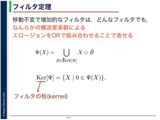 2015
A.Asano,KansaiUniv.
フィルタ定理
移動不変で増加的なフィルタは，どんなフィルタでも，
なんらかの構造要素群による
エロージョンをORで組み合わせることで表せる
ルフォロジが真に図形操作の基礎演算であることを保証するものです。
表されます。
・増加的な（広義の）フィルタも，適当な構造要素を適当な数だけ用
エロ−ジョンの論理和，およびダイレーションの論理積によって表現
Ψ(X) を画像 X に対するフィルタとするとき，いかなる Ψ(X) につい
Ψ(X) =
B∈Ker[Ψ]
X ⊖ ˇB
Ψ(X) =
B∈Ker[Ψ]
X ⊕ ˇB
の集合（集合族）Ker[Ψ] が存在します。
の核 (kernel) とよばれ，次のようなものです。
Ker[Ψ] = {X | 0 ∈ Ψ(X)}.
Ψ(X) =
B∈Ker[Ψ]
X ⊖ ˇB
Ψ(X) =
B∈Ker[Ψ]
X ⊕ ˇB
の集合（集合族）Ker[Ψ] が存在します。
の核 (kernel) とよばれ，次のようなものです。
Ker[Ψ] = {X | 0 ∈ Ψ(X)}.
る座標系の原点を意味します。すなわち，Ker[Ψ] は「考えられる
るフィルタの出力が原点を含むものすべて」です。
下のように証明されます。ここでは，式 (4) のほうを証明します
フィルタの核(kernel)
 