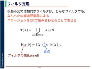 2015
A.Asano,KansaiUniv.
フィルタ定理
移動不変で増加的なフィルタは，どんなフィルタでも，
なんらかの構造要素群による
エロージョンをORで組み合わせることで表せる
ルフォロジが真に図形操作の基礎演算であることを保証するものです。
表されます。
・増加的な（広義の）フィルタも，適当な構造要素を適当な数だけ用
エロ−ジョンの論理和，およびダイレーションの論理積によって表現
Ψ(X) を画像 X に対するフィルタとするとき，いかなる Ψ(X) につい
Ψ(X) =
B∈Ker[Ψ]
X ⊖ ˇB
Ψ(X) =
B∈Ker[Ψ]
X ⊕ ˇB
の集合（集合族）Ker[Ψ] が存在します。
の核 (kernel) とよばれ，次のようなものです。
Ker[Ψ] = {X | 0 ∈ Ψ(X)}.
Ψ(X) =
B∈Ker[Ψ]
X ⊖ ˇB
Ψ(X) =
B∈Ker[Ψ]
X ⊕ ˇB
の集合（集合族）Ker[Ψ] が存在します。
の核 (kernel) とよばれ，次のようなものです。
Ker[Ψ] = {X | 0 ∈ Ψ(X)}.
る座標系の原点を意味します。すなわち，Ker[Ψ] は「考えられる
るフィルタの出力が原点を含むものすべて」です。
下のように証明されます。ここでは，式 (4) のほうを証明します
フィルタの核(kernel)
原点
 