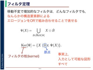 2015
A.Asano,KansaiUniv.
フィルタ定理
移動不変で増加的なフィルタは，どんなフィルタでも，
なんらかの構造要素群による
エロージョンをORで組み合わせることで表せる
ルフォロジが真に図形操作の基礎演算であることを保証するものです。
表されます。
・増加的な（広義の）フィルタも，適当な構造要素を適当な数だけ用
エロ−ジョンの論理和，およびダイレーションの論理積によって表現
Ψ(X) を画像 X に対するフィルタとするとき，いかなる Ψ(X) につい
Ψ(X) =
B∈Ker[Ψ]
X ⊖ ˇB
Ψ(X) =
B∈Ker[Ψ]
X ⊕ ˇB
の集合（集合族）Ker[Ψ] が存在します。
の核 (kernel) とよばれ，次のようなものです。
Ker[Ψ] = {X | 0 ∈ Ψ(X)}.
Ψ(X) =
B∈Ker[Ψ]
X ⊖ ˇB
Ψ(X) =
B∈Ker[Ψ]
X ⊕ ˇB
の集合（集合族）Ker[Ψ] が存在します。
の核 (kernel) とよばれ，次のようなものです。
Ker[Ψ] = {X | 0 ∈ Ψ(X)}.
る座標系の原点を意味します。すなわち，Ker[Ψ] は「考えられる
るフィルタの出力が原点を含むものすべて」です。
下のように証明されます。ここでは，式 (4) のほうを証明します
フィルタの核(kernel)
原点
事実上，
入力として可能な図形
すべて
 
