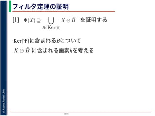 2015
A.Asano,KansaiUniv.
フィルタ定理の証明
[1]
Ker[Ψ] の要素である任意の構造要素 B
るどの構造要素 B についても，X ⊖ ˇB
したがって，Ψ(X) ⊇
B∈Ker[Ψ]
X ⊖ ˇB
すから，h ∈ Ψ(X)ならば 0 ∈ Ψ(X−h)
h′ | (X−h)h′ ⊆ X} であり，h′ = h の
こで X−h を B とおくと，h ∈ X ⊖ ˇB
Ψ(X) ⇒ h ∈ X ⊖ ˇB です。つまり，
B を用いて，その画素が X ⊖ ˇB にも
B∈Ker[Ψ]
X ⊖ ˇB が示されました（図
す。より一般的な証明は，参考文献を参照し
を証明する
Ker[Ψ]に含まれるBについて
，次のようなものです。
= {X | 0 ∈ Ψ(X)}. (6)
します。すなわち，Ker[Ψ] は「考えられるすべての入力図
点を含むものすべて」です。
す。ここでは，式 (4) のほうを証明します2。
いて，X ⊖ ˇB に含まれるベクトル（画素）h を考えます。
ら，Bh ⊆ X です。したがって，B ⊆ X−h です。
関係 B ⊆ X−h はフィルタ Ψ によって変化しません。すな
す。さらに，フィルタ Ψ は移動不変ですから，0 ∈ Ψ(X−h)
とによって h ∈ Ψ(X) が得られます。
) です。以上から，Ker[Ψ] の要素である任意の構造要素 B
まり，Ker[Ψ] に含まれるどの構造要素 B についても，X ⊖ ˇB
とがわかりました。したがって，Ψ(X) ⊇ X ⊖ ˇB
に含まれる画素hを考える
 