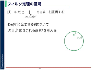 2015
A.Asano,KansaiUniv.
フィルタ定理の証明
[1]
Ker[Ψ] の要素である任意の構造要素 B
るどの構造要素 B についても，X ⊖ ˇB
したがって，Ψ(X) ⊇
B∈Ker[Ψ]
X ⊖ ˇB
すから，h ∈ Ψ(X)ならば 0 ∈ Ψ(X−h)
h′ | (X−h)h′ ⊆ X} であり，h′ = h の
こで X−h を B とおくと，h ∈ X ⊖ ˇB
Ψ(X) ⇒ h ∈ X ⊖ ˇB です。つまり，
B を用いて，その画素が X ⊖ ˇB にも
B∈Ker[Ψ]
X ⊖ ˇB が示されました（図
す。より一般的な証明は，参考文献を参照し
を証明する
Ker[Ψ]に含まれるBについて
X⊖B̌
h
，次のようなものです。
= {X | 0 ∈ Ψ(X)}. (6)
します。すなわち，Ker[Ψ] は「考えられるすべての入力図
点を含むものすべて」です。
す。ここでは，式 (4) のほうを証明します2。
いて，X ⊖ ˇB に含まれるベクトル（画素）h を考えます。
ら，Bh ⊆ X です。したがって，B ⊆ X−h です。
関係 B ⊆ X−h はフィルタ Ψ によって変化しません。すな
す。さらに，フィルタ Ψ は移動不変ですから，0 ∈ Ψ(X−h)
とによって h ∈ Ψ(X) が得られます。
) です。以上から，Ker[Ψ] の要素である任意の構造要素 B
まり，Ker[Ψ] に含まれるどの構造要素 B についても，X ⊖ ˇB
とがわかりました。したがって，Ψ(X) ⊇ X ⊖ ˇB
に含まれる画素hを考える
 