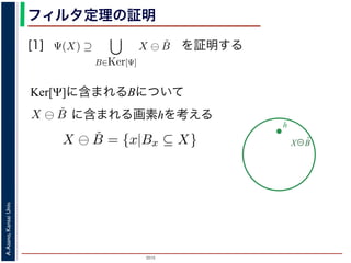 2015
A.Asano,KansaiUniv.
フィルタ定理の証明
[1]
Ker[Ψ] の要素である任意の構造要素 B
るどの構造要素 B についても，X ⊖ ˇB
したがって，Ψ(X) ⊇
B∈Ker[Ψ]
X ⊖ ˇB
すから，h ∈ Ψ(X)ならば 0 ∈ Ψ(X−h)
h′ | (X−h)h′ ⊆ X} であり，h′ = h の
こで X−h を B とおくと，h ∈ X ⊖ ˇB
Ψ(X) ⇒ h ∈ X ⊖ ˇB です。つまり，
B を用いて，その画素が X ⊖ ˇB にも
B∈Ker[Ψ]
X ⊖ ˇB が示されました（図
す。より一般的な証明は，参考文献を参照し
を証明する
Ker[Ψ]に含まれるBについて
X⊖B̌
h
，次のようなものです。
= {X | 0 ∈ Ψ(X)}. (6)
します。すなわち，Ker[Ψ] は「考えられるすべての入力図
点を含むものすべて」です。
す。ここでは，式 (4) のほうを証明します2。
いて，X ⊖ ˇB に含まれるベクトル（画素）h を考えます。
ら，Bh ⊆ X です。したがって，B ⊆ X−h です。
関係 B ⊆ X−h はフィルタ Ψ によって変化しません。すな
す。さらに，フィルタ Ψ は移動不変ですから，0 ∈ Ψ(X−h)
とによって h ∈ Ψ(X) が得られます。
) です。以上から，Ker[Ψ] の要素である任意の構造要素 B
まり，Ker[Ψ] に含まれるどの構造要素 B についても，X ⊖ ˇB
とがわかりました。したがって，Ψ(X) ⊇ X ⊖ ˇB
に含まれる画素hを考える
Ker[Ψ] =
0 は X が定義されている座標系の原点を意味しま
形のうち，それに対するフィルタの出力が原点を
フィルタ定理は，以下のように証明されます。
Ker[Ψ] の要素である任意の構造要素 B につい
X ⊖ ˇB = {x|Bx ⊆ X} と定義されていますから，
ここで，フィルタ Ψ は増加的ですから，包含関
わち，0 ∈ Ψ(B) ならば 0 ∈ Ψ(X−h) となります。
ならば，この関係を全体に h だけ移動することに
B は Ker[Ψ] の要素ですから，確かに 0 ∈ Ψ(B)
について，h ∈ X ⊖ ˇB ⇒ h ∈ Ψ(X) である，つまり
 