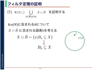 2015
A.Asano,KansaiUniv.
フィルタ定理の証明
[1]
Ker[Ψ] の要素である任意の構造要素 B
るどの構造要素 B についても，X ⊖ ˇB
したがって，Ψ(X) ⊇
B∈Ker[Ψ]
X ⊖ ˇB
すから，h ∈ Ψ(X)ならば 0 ∈ Ψ(X−h)
h′ | (X−h)h′ ⊆ X} であり，h′ = h の
こで X−h を B とおくと，h ∈ X ⊖ ˇB
Ψ(X) ⇒ h ∈ X ⊖ ˇB です。つまり，
B を用いて，その画素が X ⊖ ˇB にも
B∈Ker[Ψ]
X ⊖ ˇB が示されました（図
す。より一般的な証明は，参考文献を参照し
を証明する
Ker[Ψ]に含まれるBについて
X⊖B̌
h
，次のようなものです。
= {X | 0 ∈ Ψ(X)}. (6)
します。すなわち，Ker[Ψ] は「考えられるすべての入力図
点を含むものすべて」です。
す。ここでは，式 (4) のほうを証明します2。
いて，X ⊖ ˇB に含まれるベクトル（画素）h を考えます。
ら，Bh ⊆ X です。したがって，B ⊆ X−h です。
関係 B ⊆ X−h はフィルタ Ψ によって変化しません。すな
す。さらに，フィルタ Ψ は移動不変ですから，0 ∈ Ψ(X−h)
とによって h ∈ Ψ(X) が得られます。
) です。以上から，Ker[Ψ] の要素である任意の構造要素 B
まり，Ker[Ψ] に含まれるどの構造要素 B についても，X ⊖ ˇB
とがわかりました。したがって，Ψ(X) ⊇ X ⊖ ˇB
に含まれる画素hを考える
Ker[Ψ] =
0 は X が定義されている座標系の原点を意味しま
形のうち，それに対するフィルタの出力が原点を
フィルタ定理は，以下のように証明されます。
Ker[Ψ] の要素である任意の構造要素 B につい
X ⊖ ˇB = {x|Bx ⊆ X} と定義されていますから，
ここで，フィルタ Ψ は増加的ですから，包含関
わち，0 ∈ Ψ(B) ならば 0 ∈ Ψ(X−h) となります。
ならば，この関係を全体に h だけ移動することに
B は Ker[Ψ] の要素ですから，確かに 0 ∈ Ψ(B)
について，h ∈ X ⊖ ˇB ⇒ h ∈ Ψ(X) である，つまり
核 (kernel) とよばれ，次のようなものです。
Ker[Ψ] = {X | 0 ∈ Ψ(X)}.
標系の原点を意味します。すなわち，Ker[Ψ] は「考えら
ィルタの出力が原点を含むものすべて」です。
ように証明されます。ここでは，式 (4) のほうを証明しま
の構造要素 B について，X ⊖ ˇB に含まれるベクトル（画
義されていますから，Bh ⊆ X です。したがって，B ⊆
加的ですから，包含関係 B ⊆ X−h はフィルタ Ψ によって
Ψ(X−h) となります。さらに，フィルタ Ψ は移動不変です
h だけ移動することによって h ∈ Ψ(X) が得られます。
 