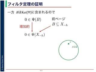 2015
A.Asano,KansaiUniv.
フィルタ定理の証明
一方 BはKer[Ψ]に含まれるので
X⊖B̌
h
を含むものすべて」です。
。ここでは，式 (4) のほうを証明します2。
いて，X ⊖ ˇB に含まれるベクトル（画素）h を考えます。
，Bh ⊆ X です。したがって，B ⊆ X−h です。
関係 B ⊆ X−h はフィルタ Ψ によって変化しません。すな
。さらに，フィルタ Ψ は移動不変ですから，0 ∈ Ψ(X−h)
によって h ∈ Ψ(X) が得られます。
) です。以上から，Ker[Ψ] の要素である任意の構造要素 B
り，Ker[Ψ] に含まれるどの構造要素 B についても，X ⊖ ˇB
がわかりました。したがって，Ψ(X) ⊇
B∈Ker[Ψ]
X ⊖ ˇB
は増加的ですから，包含関係 B ⊆ X−h はフィルタ Ψ によっ
0 ∈ Ψ(X−h) となります。さらに，フィルタ Ψ は移動不変
体に h だけ移動することによって h ∈ Ψ(X) が得られます
すから，確かに 0 ∈ Ψ(B) です。以上から，Ker[Ψ] の要素で
h ∈ Ψ(X) である，つまり，Ker[Ψ] に含まれるどの構造要
て Ψ(X) に含まれることがわかりました。したがって，Ψ
）。
る任意の画素hを考えます。Ψは移動不変ですから，h ∈ Ψ
h ∈ Ker[Ψ] です。ところで，X ⊖ ˇX−h = {h′ | (X−h)h′ ⊆
満たされるので，h ∈ X ⊖ ˇX−h です。ここで X−h を B
前ページ
ち，それに対するフィルタの出力が原点を含むものすべて」
ルタ定理は，以下のように証明されます。ここでは，式 (4)
] の要素である任意の構造要素 B について，X ⊖ ˇB に含ま
= {x|Bx ⊆ X} と定義されていますから，Bh ⊆ X です。し
で，フィルタ Ψ は増加的ですから，包含関係 B ⊆ X−h はフィ
∈ Ψ(B) ならば 0 ∈ Ψ(X−h) となります。さらに，フィルタ
，この関係を全体に h だけ移動することによって h ∈ Ψ(X)
Ker[Ψ] の要素ですから，確かに 0 ∈ Ψ(B) です。以上から，K
て，h ∈ X ⊖ ˇB ⇒ h ∈ Ψ(X) である，つまり，Ker[Ψ] に含まれ
れる画素はすべて Ψ(X) に含まれることがわかりました。し
れました（図 1）。
増加的
 