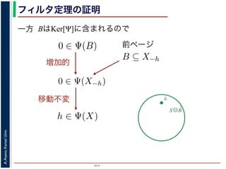 2015
A.Asano,KansaiUniv.
フィルタ定理の証明
一方 BはKer[Ψ]に含まれるので
X⊖B̌
h
を含むものすべて」です。
。ここでは，式 (4) のほうを証明します2。
いて，X ⊖ ˇB に含まれるベクトル（画素）h を考えます。
，Bh ⊆ X です。したがって，B ⊆ X−h です。
関係 B ⊆ X−h はフィルタ Ψ によって変化しません。すな
。さらに，フィルタ Ψ は移動不変ですから，0 ∈ Ψ(X−h)
によって h ∈ Ψ(X) が得られます。
) です。以上から，Ker[Ψ] の要素である任意の構造要素 B
り，Ker[Ψ] に含まれるどの構造要素 B についても，X ⊖ ˇB
がわかりました。したがって，Ψ(X) ⊇
B∈Ker[Ψ]
X ⊖ ˇB
は増加的ですから，包含関係 B ⊆ X−h はフィルタ Ψ によっ
0 ∈ Ψ(X−h) となります。さらに，フィルタ Ψ は移動不変
体に h だけ移動することによって h ∈ Ψ(X) が得られます
すから，確かに 0 ∈ Ψ(B) です。以上から，Ker[Ψ] の要素で
h ∈ Ψ(X) である，つまり，Ker[Ψ] に含まれるどの構造要
て Ψ(X) に含まれることがわかりました。したがって，Ψ
）。
る任意の画素hを考えます。Ψは移動不変ですから，h ∈ Ψ
h ∈ Ker[Ψ] です。ところで，X ⊖ ˇX−h = {h′ | (X−h)h′ ⊆
満たされるので，h ∈ X ⊖ ˇX−h です。ここで X−h を B
前ページ
ち，それに対するフィルタの出力が原点を含むものすべて」
ルタ定理は，以下のように証明されます。ここでは，式 (4)
] の要素である任意の構造要素 B について，X ⊖ ˇB に含ま
= {x|Bx ⊆ X} と定義されていますから，Bh ⊆ X です。し
で，フィルタ Ψ は増加的ですから，包含関係 B ⊆ X−h はフィ
∈ Ψ(B) ならば 0 ∈ Ψ(X−h) となります。さらに，フィルタ
，この関係を全体に h だけ移動することによって h ∈ Ψ(X)
Ker[Ψ] の要素ですから，確かに 0 ∈ Ψ(B) です。以上から，K
て，h ∈ X ⊖ ˇB ⇒ h ∈ Ψ(X) である，つまり，Ker[Ψ] に含まれ
れる画素はすべて Ψ(X) に含まれることがわかりました。し
れました（図 1）。
増加的
味します。すなわち，Ker[Ψ] は「考えられるすべての入
原点を含むものすべて」です。
ます。ここでは，式 (4) のほうを証明します2。
について，X ⊖ ˇB に含まれるベクトル（画素）h を考えま
すから，Bh ⊆ X です。したがって，B ⊆ X−h です。
包含関係 B ⊆ X−h はフィルタ Ψ によって変化しません。
ます。さらに，フィルタ Ψ は移動不変ですから，0 ∈ Ψ(X
ことによって h ∈ Ψ(X) が得られます。
Ψ(B) です。以上から，Ker[Ψ] の要素である任意の構造要
，つまり，Ker[Ψ] に含まれるどの構造要素 B についても，X
ことがわかりました。したがって，Ψ(X) ⊇ X
移動不変
 