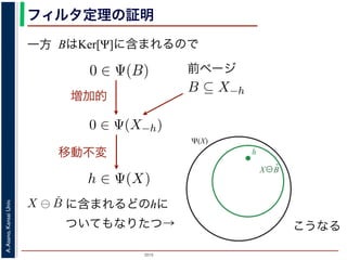 2015
A.Asano,KansaiUniv.
フィルタ定理の証明
一方 BはKer[Ψ]に含まれるので
X⊖B̌
h
を含むものすべて」です。
。ここでは，式 (4) のほうを証明します2。
いて，X ⊖ ˇB に含まれるベクトル（画素）h を考えます。
，Bh ⊆ X です。したがって，B ⊆ X−h です。
関係 B ⊆ X−h はフィルタ Ψ によって変化しません。すな
。さらに，フィルタ Ψ は移動不変ですから，0 ∈ Ψ(X−h)
によって h ∈ Ψ(X) が得られます。
) です。以上から，Ker[Ψ] の要素である任意の構造要素 B
り，Ker[Ψ] に含まれるどの構造要素 B についても，X ⊖ ˇB
がわかりました。したがって，Ψ(X) ⊇
B∈Ker[Ψ]
X ⊖ ˇB
は増加的ですから，包含関係 B ⊆ X−h はフィルタ Ψ によっ
0 ∈ Ψ(X−h) となります。さらに，フィルタ Ψ は移動不変
体に h だけ移動することによって h ∈ Ψ(X) が得られます
すから，確かに 0 ∈ Ψ(B) です。以上から，Ker[Ψ] の要素で
h ∈ Ψ(X) である，つまり，Ker[Ψ] に含まれるどの構造要
て Ψ(X) に含まれることがわかりました。したがって，Ψ
）。
る任意の画素hを考えます。Ψは移動不変ですから，h ∈ Ψ
h ∈ Ker[Ψ] です。ところで，X ⊖ ˇX−h = {h′ | (X−h)h′ ⊆
満たされるので，h ∈ X ⊖ ˇX−h です。ここで X−h を B
前ページ
ち，それに対するフィルタの出力が原点を含むものすべて」
ルタ定理は，以下のように証明されます。ここでは，式 (4)
] の要素である任意の構造要素 B について，X ⊖ ˇB に含ま
= {x|Bx ⊆ X} と定義されていますから，Bh ⊆ X です。し
で，フィルタ Ψ は増加的ですから，包含関係 B ⊆ X−h はフィ
∈ Ψ(B) ならば 0 ∈ Ψ(X−h) となります。さらに，フィルタ
，この関係を全体に h だけ移動することによって h ∈ Ψ(X)
Ker[Ψ] の要素ですから，確かに 0 ∈ Ψ(B) です。以上から，K
て，h ∈ X ⊖ ˇB ⇒ h ∈ Ψ(X) である，つまり，Ker[Ψ] に含まれ
れる画素はすべて Ψ(X) に含まれることがわかりました。し
れました（図 1）。
増加的
味します。すなわち，Ker[Ψ] は「考えられるすべての入
原点を含むものすべて」です。
ます。ここでは，式 (4) のほうを証明します2。
について，X ⊖ ˇB に含まれるベクトル（画素）h を考えま
すから，Bh ⊆ X です。したがって，B ⊆ X−h です。
包含関係 B ⊆ X−h はフィルタ Ψ によって変化しません。
ます。さらに，フィルタ Ψ は移動不変ですから，0 ∈ Ψ(X
ことによって h ∈ Ψ(X) が得られます。
Ψ(B) です。以上から，Ker[Ψ] の要素である任意の構造要
，つまり，Ker[Ψ] に含まれるどの構造要素 B についても，X
ことがわかりました。したがって，Ψ(X) ⊇ X
移動不変
Ψ(X)
B∈Ker[Ψ]
X ⊕ ˇB (5)
Ψ] が存在します。
，次のようなものです。
{X | 0 ∈ Ψ(X)}. (6)
ます。すなわち，Ker[Ψ] は「考えられるすべての入力図
を含むものすべて」です。
。ここでは，式 (4) のほうを証明します2。
いて，X ⊖ ˇB に含まれるベクトル（画素）h を考えます。
ら，Bh ⊆ X です。したがって，B ⊆ X−h です。
関係 B ⊆ X−h はフィルタ Ψ によって変化しません。すな
に含まれるどのhに
ついてもなりたつ→ こうなる
 