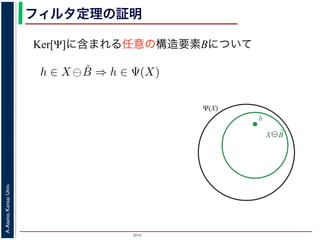 2015
A.Asano,KansaiUniv.
フィルタ定理の証明
Ker[Ψ]に含まれる任意の構造要素Bについて
ここで，フィルタ Ψ は増加的ですから，包含関係 B ⊆ X−h はフィ
わち，0 ∈ Ψ(B) ならば 0 ∈ Ψ(X−h) となります。さらに，フィルタ
ならば，この関係を全体に h だけ移動することによって h ∈ Ψ(X)
B は Ker[Ψ] の要素ですから，確かに 0 ∈ Ψ(B) です。以上から，K
について，h ∈ X ⊖ ˇB ⇒ h ∈ Ψ(X) である，つまり，Ker[Ψ] に含まれ
に含まれる画素はすべて Ψ(X) に含まれることがわかりました。し
が示されました（図 1）。
逆に，Ψ(X)に含まれる任意の画素hを考えます。Ψは移動不変です
です。したがって，X−h ∈ Ker[Ψ] です。ところで，X ⊖ ˇX−h = {h
とき {(X−h)h′ ⊆ X} は満たされるので，h ∈ X ⊖ ˇX−h です。ここ
です。
したがって，Ker[Ψ] に含まれるある構造要素 B について，h ∈
X⊖B̌
h
Ψ(X)
 