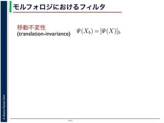 2015
A.Asano,KansaiUniv.
モルフォロジにおけるフィルタ
移動不変性
(translation-invariance)
浅野：モルフォロジと形状記述
opening
closing
ng, closing の効果
高さとする柱で表す
内の立体となる．こ
に対して上記の集合
とは，
Ψ(Xb) = [Ψ(X)]b
であることをいう．簡単にいえば，「画像
をおよぼしても，その作用の効果は変わ
意味である．また「作用 Ψ が増加的で
X ⊂ Y ⇒ Ψ(X) ⊂ Ψ(Y )
であることをいう．すなわち，物体の包
前後で保たれることを意味している．
例えば，ノイズ除去を行う画像フィル
う．画像中のある場所でノイズとみなさ
 