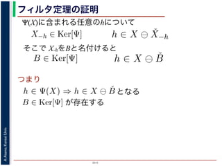 2015
A.Asano,KansaiUniv.
フィルタ定理の証明
そこで X-hをBと名付けると
が存在する
した（図 1）。
X)に含まれる任意の画素hを考えます。Ψは移動不変ですから，
がって，X−h ∈ Ker[Ψ] です。ところで，X ⊖ ˇX−h = {h′ | (X−
h)h′ ⊆ X} は満たされるので，h ∈ X ⊖ ˇX−h です。ここで X−
て，Ker[Ψ] に含まれるある構造要素 B について，h ∈ Ψ(X)
まれるどの画素についても，Ker[Ψ] の中のある構造要素 B を用
うにできることがわかりました。したがって，Ψ(X) ⊆
B∈Ker[
定理は，より一般的には「Math´eron の表現定理」とよばれています。より
に含まれる任意の画素hを考えます。Ψは移動不変ですか
って，X−h ∈ Ker[Ψ] です。ところで，X ⊖ ˇX−h = {h′
⊆ X} は満たされるので，h ∈ X ⊖ ˇX−h です。ここで
，Ker[Ψ] に含まれるある構造要素 B について，h ∈ Ψ
れるどの画素についても，Ker[Ψ] の中のある構造要素 B
にできることがわかりました。したがって，Ψ(X) ⊆
B∈
理は，より一般的には「Math´eron の表現定理」とよばれています。
ですから，h ∈ Ψ(X)ならば0 ∈ Ψ(X−h)
{h′ | (X−h)h′ ⊆ X} であり，h′ = h の
こで X−h を B とおくと，h ∈ X ⊖ ˇB
∈ Ψ(X) ⇒ h ∈ X ⊖ ˇB です。つまり，
素 B を用いて，その画素が X ⊖ ˇB にも
⊆
B∈Ker[Ψ]
X ⊖ ˇB が示されました（図
B∈Ker[Ψ]
移動不変ですから，h ∈ Ψ(X)ならば0 ∈ Ψ(X−h)
⊖ ˇX−h = {h′ | (X−h)h′ ⊆ X} であり，h′ = h の
です。ここで X−h を B とおくと，h ∈ X ⊖ ˇB
いて，h ∈ Ψ(X) ⇒ h ∈ X ⊖ ˇB です。つまり，
る構造要素 B を用いて，その画素が X ⊖ ˇB にも
，Ψ(X) ⊆
B∈Ker[Ψ]
X ⊖ ˇB が示されました（図
よばれています。より一般的な証明は，参考文献を参照し
となる
{x|Bx ⊆ X} と定義されていますから，Bh ⊆ X です。したがっ
，フィルタ Ψ は増加的ですから，包含関係 B ⊆ X−h はフィルタ Ψ
Ψ(B) ならば 0 ∈ Ψ(X−h) となります。さらに，フィルタ Ψ は移
この関係を全体に h だけ移動することによって h ∈ Ψ(X) が得ら
er[Ψ] の要素ですから，確かに 0 ∈ Ψ(B) です。以上から，Ker[Ψ] の
，h ∈ X ⊖ ˇB ⇒ h ∈ Ψ(X) である，つまり，Ker[Ψ] に含まれるどの
る画素はすべて Ψ(X) に含まれることがわかりました。したがっ
ました B ∈ Ker[Ψ]（図??）。
(X)に含まれる任意の画素 hを考えます。Ψは移動不変ですから，
たがって，X−h ∈ Ker[Ψ] です。ところで，X ⊖ ˇX−h = {h′ | (X−
−h)h′ ⊆ X} は満たされるので，h ∈ X ⊖ ˇX−h です。ここで X−
Ψ(X)に含まれる任意のhについて
つまり
Ker[Ψ] の要素ですから，確かに 0 ∈ Ψ(B) です。以上から，K
て，h ∈ X ⊖ ˇB ⇒ h ∈ Ψ(X) である，つまり，Ker[Ψ] に含まれ
れる画素はすべて Ψ(X) に含まれることがわかりました。し
れました B ∈ Ker[Ψ]（図??）。
，Ψ(X)に含まれる任意の画素 hを考えます。Ψは移動不変で
したがって，X−h ∈ Ker[Ψ] です。ところで，X ⊖ ˇX−h = {
X−h)h′ ⊆ X} は満たされるので，h ∈ X ⊖ ˇX−h です。ここ
がって，Ker[Ψ] に含まれるある構造要素 B について，h ∈
に含まれるどの画素についても，Ker[Ψ] の中のある構造要素
るようにできることがわかりました。したがって，Ψ(X) ⊆
 