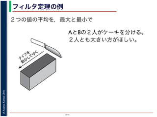 2015
A.Asano,KansaiUniv.
フィルタ定理の例
２つの値の平均を，最大と最小で
ナ
イ
フ
を
動
か
して
ゆ
く
図 6: ケーキを平等に分けるには
AとBの２人がケーキを分ける。
２人とも大きい方がほしい。
 