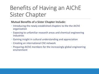 Benefits of Having an AIChE
Sister Chapter
Mutual Benefits of a Sister Chapter Include:
◦ Introducing the newly established chapters to the the AIChE
organization
◦ Exposing to unfamiliar research areas and chemical engineering
industries
◦ Gaining insight in cultural understanding and appreciation
◦ Creating an international ChE network
◦ Preparing AIChE members for the increasingly global engineering
environment
 