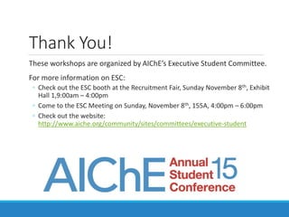 Thank You!
These workshops are organized by AIChE’s Executive Student Committee.
For more information on ESC:
◦ Check out the ESC booth at the Recruitment Fair, Sunday November 8th, Exhibit
Hall 1,9:00am – 4:00pm
◦ Come to the ESC Meeting on Sunday, November 8th, 155A, 4:00pm – 6:00pm
◦ Check out the website:
http://www.aiche.org/community/sites/committees/executive-student
 