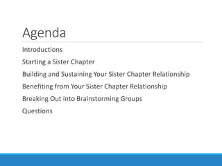 Agenda
Introductions
Starting a Sister Chapter
Building and Sustaining Your Sister Chapter Relationship
Benefiting from Your Sister Chapter Relationship
Breaking Out into Brainstorming Groups
Questions
 