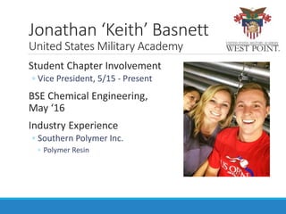 Student Chapter Involvement
◦ Vice President, 5/15 - Present
BSE Chemical Engineering,
May ‘16
Industry Experience
◦ Southern Polymer Inc.
◦ Polymer Resin
Jonathan ‘Keith’ Basnett
United States Military Academy
 