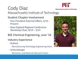 Student Chapter Involvement
◦ Vice President External Affairs, 5/15 -
Present
◦ New England Regional Conference
Workshop Chair, 9/14 – 3/15
BSE Chemical Engineering, June ‘16
Industry Experience
◦ DuPont
◦ Manufacturing Technology Engineering Intern
◦ Schlumberger
◦ Mechanics and Materials Research Intern
Cody Diaz
Massachusetts Institute of Technology
 