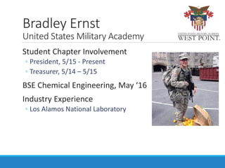 Student Chapter Involvement
◦ President, 5/15 - Present
◦ Treasurer, 5/14 – 5/15
BSE Chemical Engineering, May ‘16
Industry Experience
◦ Los Alamos National Laboratory
Bradley Ernst
United States Military Academy
 