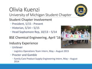 Olivia Kuenzi
University of Michigan Student Chapter
Student Chapter Involvement
◦ President, 5/15 - Present
◦ Historian, 5/14 – 5/15
◦ Head Sophomore Rep, 10/13 – 5/14
BSE Chemical Engineering, April ‘16
Industry Experience
◦ Unilever
◦ Logistics Operations Team Intern, May – August 2015
◦ Procter and Gamble
◦ Family Care Product Supply Engineering Intern, May – August
2014
 
