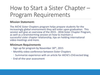 How to Start a Sister Chapter –
Program Requirements
Mission Statement:
The AIChE Sister Chapters program helps prepare students for the
increasingly global environment they will enter upon graduation. This
session will give an overview of the 2015 - 2016 Sister Chapter Program,
as well as a brainstorming session on how to maintain a
successful sister chapter relationship, tips on holding international
video meetings and more.
Minimum Requirements
◦ Sign up for program by November 30th, 2015
◦ Monthly video conference between Sister Chapters
◦ Summarize experience with an article for AIChE’s ChEnected blog
◦ End-of-the-year assessment
 