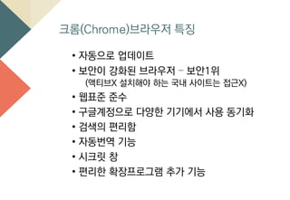 크롬(Chrome)브라우저 특징
• 자동으로 업데이트
• 보안이 강화된 브라우저 – 보안1위
(액티브X 설치해야 하는 국내 사이트는 접근X)
• 웹표준 준수
• 구글계정으로 다양한 기기에서 사용 동기화
• 검색의 편리함
• 자동번역 기능
• 시크릿 창
• 편리한 확장프로그램 추가 기능
 