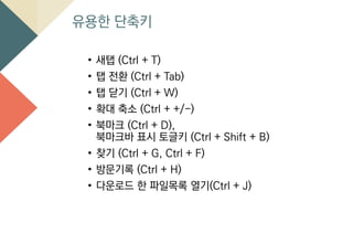 유용한 단축키
• 새탭 (Ctrl + T)
• 탭 전환 (Ctrl + Tab)
• 탭 닫기 (Ctrl + W)
• 확대 축소 (Ctrl + +/-)
• 북마크 (Ctrl + D),
북마크바 표시 토글키 (Ctrl + Shift + B)
• 찾기 (Ctrl + G, Ctrl + F)
• 방문기록 (Ctrl + H)
• 다운로드 한 파일목록 열기(Ctrl + J)
 
