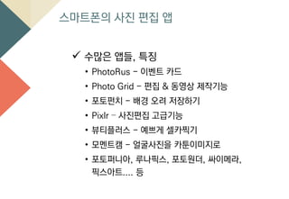 스마트폰의 사진 편집 앱
 수많은 앱들, 특징
• PhotoRus - 이벤트 카드
• Photo Grid - 편집 & 동영상 제작기능
• 포토펀치 - 배경 오려 저장하기
• Pixlr – 사진편집 고급기능
• 뷰티플러스 - 예쁘게 셀카찍기
• 모멘트캠 - 얼굴사진을 카툰이미지로
• 포토퍼니아, 루나픽스, 포토원더, 싸이메라,
픽스아트.... 등
 