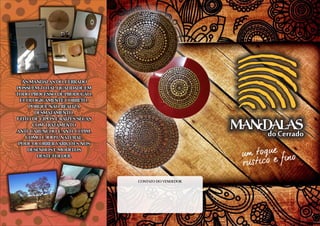 do Cerrado
MANDAlAS
As mandalas do CerradoAs mandalas do Cerrado
possuem total qualidade empossuem total qualidade em
todo processo de produção.todo processo de produção.
Ecologicamente correto,Ecologicamente correto,
porque não realizaporque não realiza
desmatamento.desmatamento.
Feito de cipÓs e raízes secasFeito de cipÓs e raízes secas
com tratamentocom tratamento
anti-caruncho e anti-cupim.anti-caruncho e anti-cupim.
Como é 100% natural,Como é 100% natural,
pode ocorrer varições nospode ocorrer varições nos
desenhos e modelosdesenhos e modelos
deste folder.deste folder.
As mandalas do Cerrado
possuem total qualidade em
todo processo de produção.
Ecologicamente correto,
porque não realiza
desmatamento.
Feito de cipÓs e raízes secas
com tratamento
anti-caruncho e anti-cupim.
Como é 100% natural,
pode ocorrer varições nos
desenhos e modelos
deste folder.
contato do vendedor
 