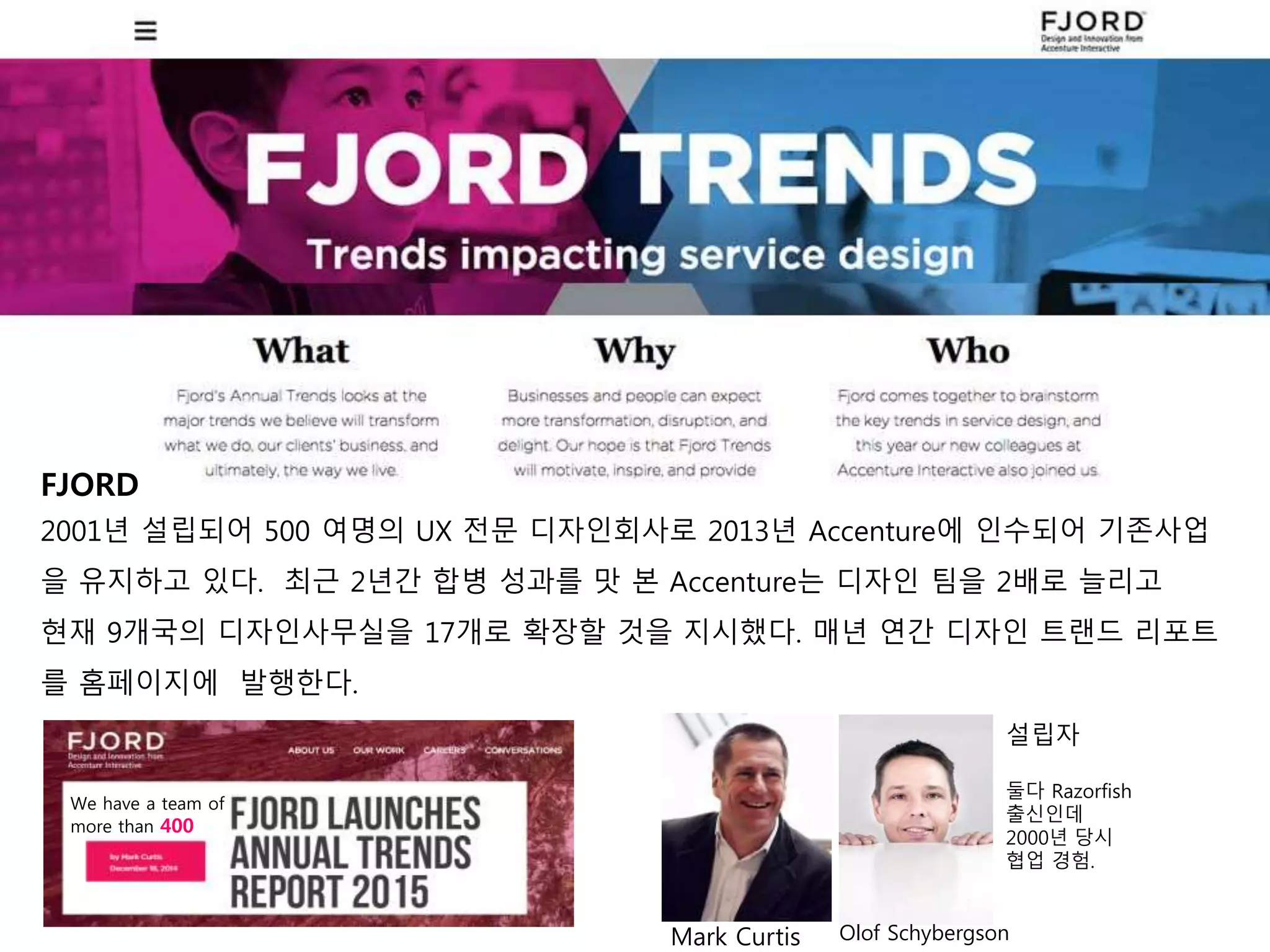 We have a team of
more than 400
설립자
둘다 Razorfish
출신인데
2000년 당시
협업 경험.
Mark Curtis
FJORD
2001년 설립되어 500 여명의 UX 전문 디자인회사로 2013년 Accenture에 인수되어 기존사업
을 유지하고 있다. 최근 2년간 합병 성과를 맛 본 Accenture는 디자인 팀을 2배로 늘리고
현재 9개국의 디자인사무실을 17개로 확장할 것을 지시했다. 매년 연간 디자인 트랜드 리포트
를 홈페이지에 발행한다.
Olof Schybergson
 