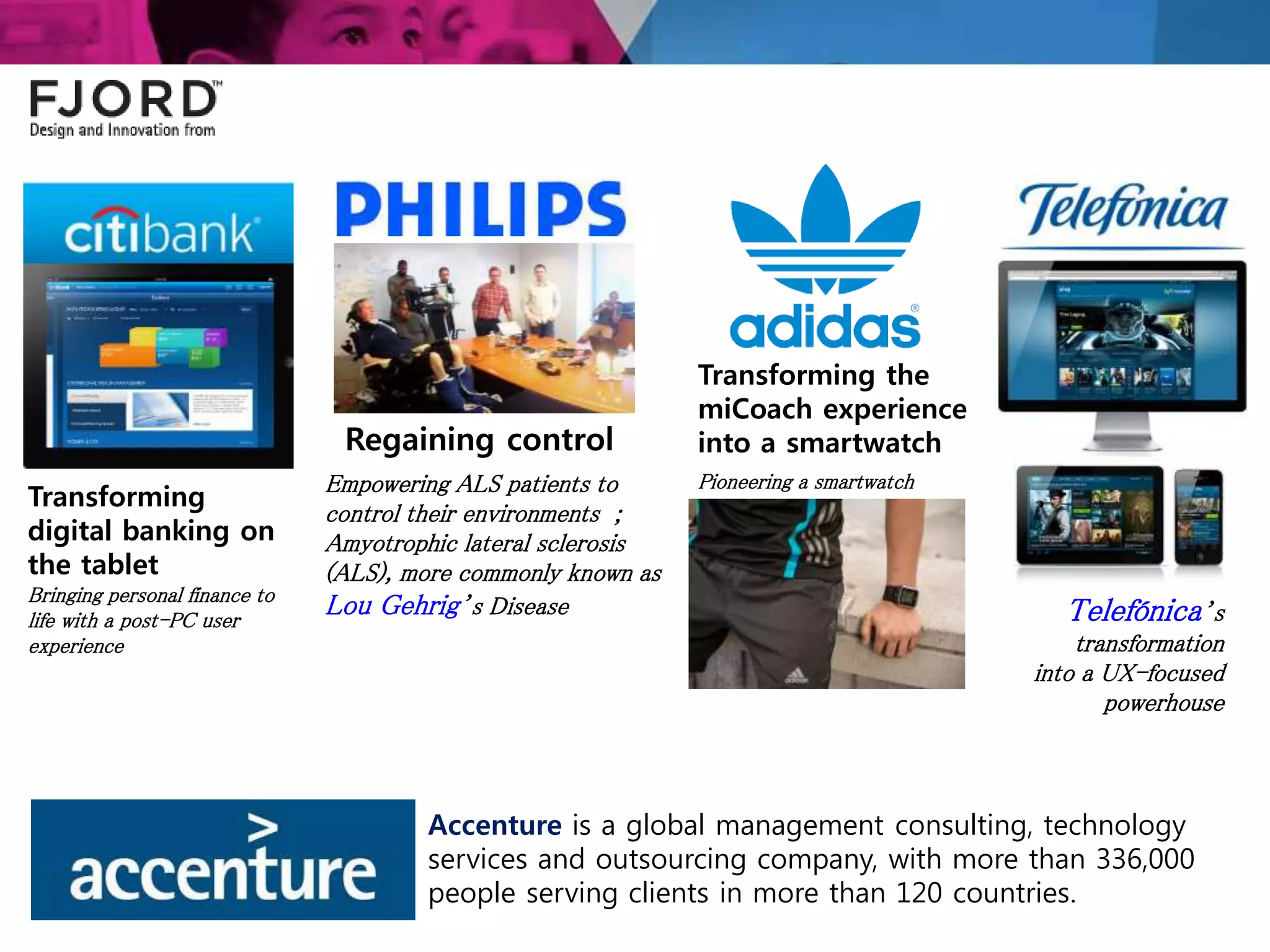 Transforming
digital banking on
the tablet
Bringing personal finance to
life with a post-PC user
experience
Regaining control
Empowering ALS patients to
control their environments ;
Amyotrophic lateral sclerosis
(ALS), more commonly known as
Lou Gehrig’s Disease
Transforming the
miCoach experience
into a smartwatch
Pioneering a smartwatch
Telefónica’s
transformation
into a UX-focused
powerhouse
Accenture is a global management consulting, technology
services and outsourcing company, with more than 336,000
people serving clients in more than 120 countries.
 