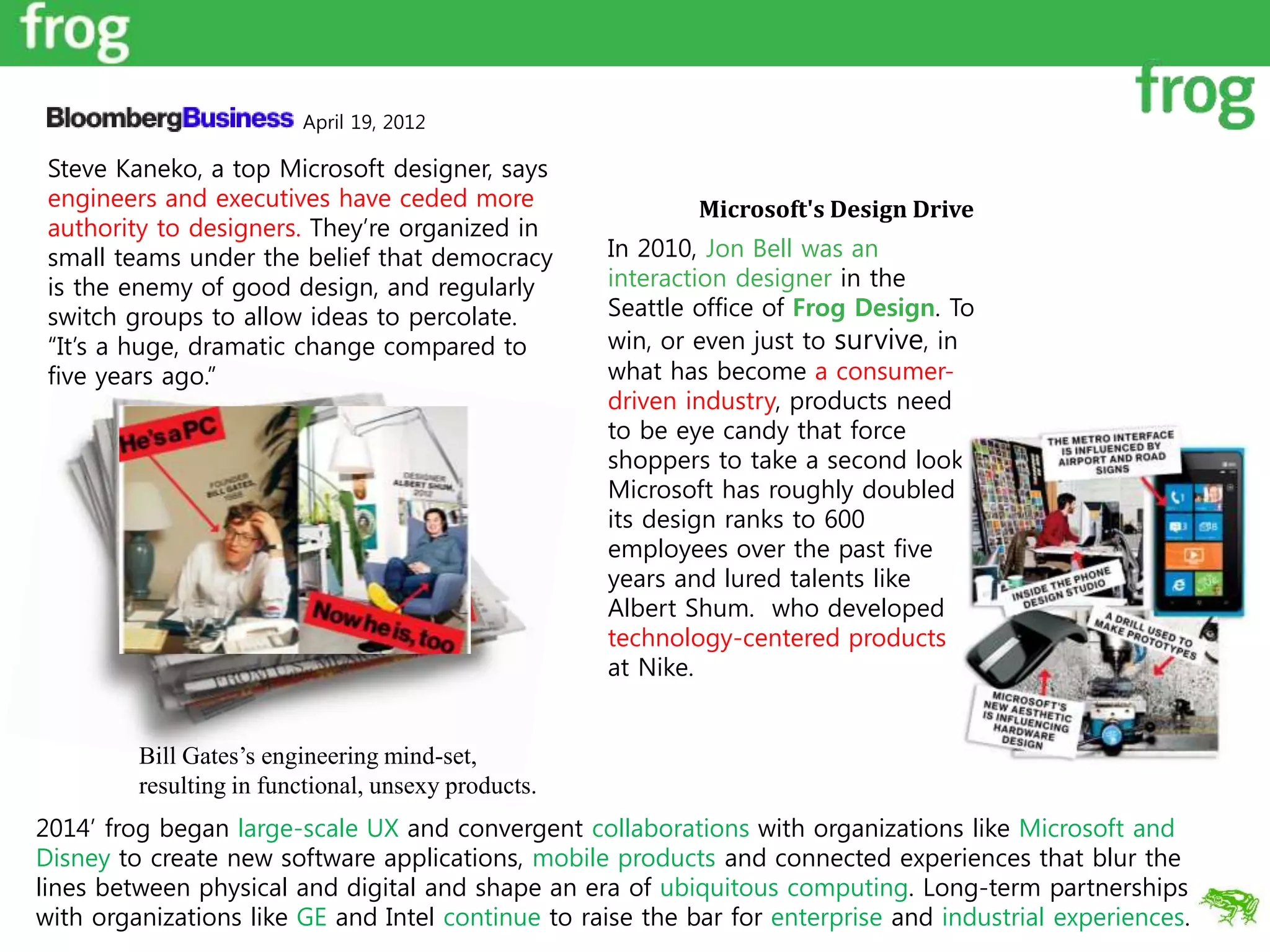 Microsoft's Design Drive
In 2010, Jon Bell was an
interaction designer in the
Seattle office of Frog Design. To
win, or even just to survive, in
what has become a consumer-
driven industry, products need
to be eye candy that force
shoppers to take a second look.
Microsoft has roughly doubled
its design ranks to 600
employees over the past five
years and lured talents like
Albert Shum. who developed
technology-centered products
at Nike.
April 19, 2012
Steve Kaneko, a top Microsoft designer, says
engineers and executives have ceded more
authority to designers. They’re organized in
small teams under the belief that democracy
is the enemy of good design, and regularly
switch groups to allow ideas to percolate.
“It’s a huge, dramatic change compared to
five years ago.”
Bill Gates’s engineering mind-set,
resulting in functional, unsexy products.
2014’ frog began large-scale UX and convergent collaborations with organizations like Microsoft and
Disney to create new software applications, mobile products and connected experiences that blur the
lines between physical and digital and shape an era of ubiquitous computing. Long-term partnerships
with organizations like GE and Intel continue to raise the bar for enterprise and industrial experiences.
 