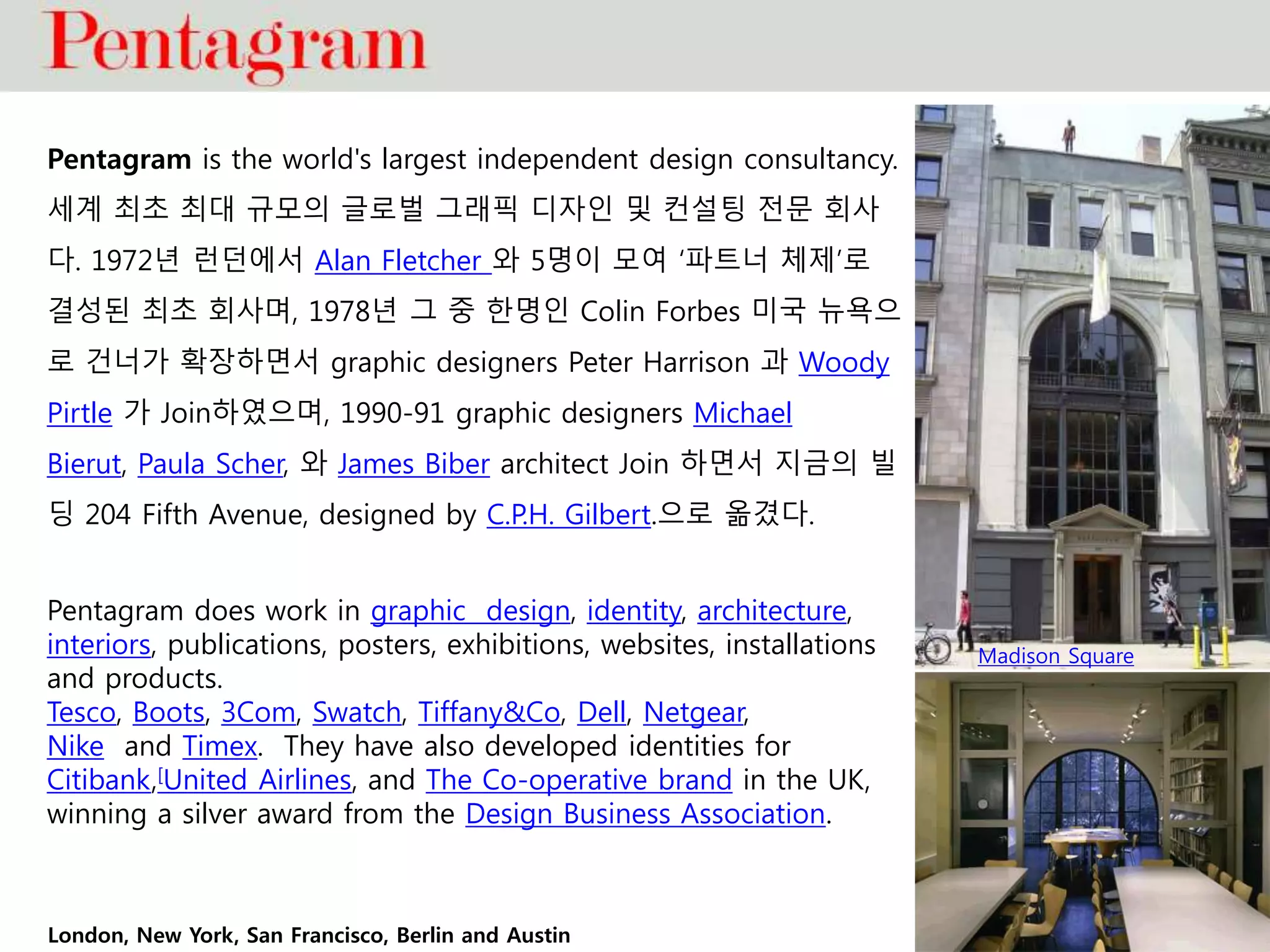 Pentagram is the world's largest independent design consultancy.
세계 최초 최대 규모의 글로벌 그래픽 디자인 및 컨설팅 전문 회사
다. 1972년 런던에서 Alan Fletcher 와 5명이 모여 ‘파트너 체제’로
결성된 최초 회사며, 1978년 그 중 한명인 Colin Forbes 미국 뉴욕으
로 건너가 확장하면서 graphic designers Peter Harrison 과 Woody
Pirtle 가 Join하였으며, 1990-91 graphic designers Michael
Bierut, Paula Scher, 와 James Biber architect Join 하면서 지금의 빌
딩 204 Fifth Avenue, designed by C.P.H. Gilbert.으로 옮겼다.
Pentagram does work in graphic design, identity, architecture,
interiors, publications, posters, exhibitions, websites, installations
and products.
Tesco, Boots, 3Com, Swatch, Tiffany&Co, Dell, Netgear,
Nike and Timex. They have also developed identities for
Citibank,[United Airlines, and The Co-operative brand in the UK,
winning a silver award from the Design Business Association.
Madison Square
London, New York, San Francisco, Berlin and Austin
 