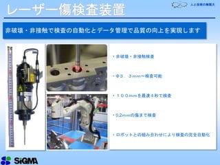 人と技術の無限大
レーザー傷検査装置
非破壊・非接触で検査の自動化とデータ管理で品質の向上を実現します
・非破壊・非接触検査
・Φ３．３ｍｍ～検査可能
・１００ｍｍを最速４秒で検査
・0.2ｍｍの傷まで検査
・ロボットとの組み合わせにより検査の完全自動化
 