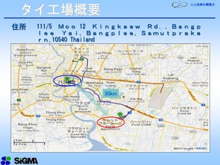 人と技術の無限大
住所 111/5 Ｍｏｏ 12 Ｋｉｎｇｋａｅｗ Ｒｄ．，Ｂａｎｇｐ
ｌｅｅ Ｙａｉ，Ｂａｎｇｐｌｅｅ，Ｓａｍｕｔｐｒａｋａ
ｒｎ,10540 Thailand
30km
タイ工場概要
 