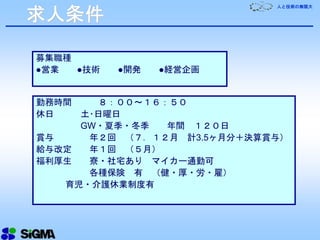 人と技術の無限大
勤務時間 ８：００～１６：５０
休日 土･日曜日
GW・夏季・冬季 年間 １２０日
賞与 年２回 （７．１２月 計3.5ヶ月分＋決算賞与）
給与改定 年１回 （５月）
福利厚生 寮・社宅あり マイカー通勤可
各種保険 有 （健・厚・労・雇）
育児・介護休業制度有
募集職種
●営業 ●技術 ●開発 ●経営企画
求人条件
 