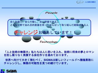 人と技術の無限大
「人と技術の無限大」私たちは人に思いを入れ、技術に将来の夢とロマン
を託し限りなく発展する会社作りを進めております。
世界へ向けて大きく弾むべく、SIGMAは新しいフィールドへ積極果敢に
チャレンジし、無限の可能性を見つめ続けています。
自ら計画し、自ら行動し、自ら評価できる人
どんな分野であれ目的意識を持ってがんばって取り組んだ経験のある人
お待ちしています！！
 