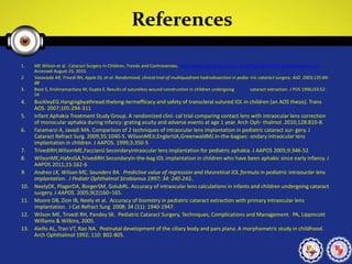References
1. ME Wilson et al. Cataract Surgery in Children, Trends and Controversies. http://www.aapos.org/client_data/files/2012/479_wilsonhandout.pdf
Accessed August 23, 2015.
2. Vasavada AR, Trivedi RH, Apple DJ, et al. Randomized, clinical trial of multiquadrant hydrodissection in pedia- tric cataract surgery. AJO. 2003;135:84-
88
3. Basti S, Krishnamachary M, Gupta S. Results of sutureless wound construction in children undergoing cataract extraction. J POS 1996;l33:52-
54
4. BuckleyEG.Hangingbyathread:thelong-termefficacy and safety of transcleral sutured IOL in children (an AOS thesis). Trans
AOS. 2007;105:294-311
5. Infant Aphakia Treatment Study Group. A randomized clini- cal trial comparing contact lens with intraocular lens correction
of monocular aphakia during infancy: grating acuity and adverse events at age 1 year. Arch Oph- thalmol. 2010;128:810-8.
6. Faramarzi A, Javadi MA. Comparison of 2 techniques of intraocular lens implantation in pediatric cataract sur- gery. J
Cataract Refract Surg. 2009;35:1040-5. WilsonMEJr,EnglertJA,GreenwaldMJ.In-the-bagsec- ondary intraocular lens
implantation in children. J AAPOS. 1999;3:350-5
7. TrivediRH,WilsonME,FaccianiJ.Secondaryintraocular lens implantation for pediatric aphakia. J AAPOS 2005;9:346-52
8. WilsonME,HafezGA,TrivediRH.Secondaryin-the-bag IOL implantation in children who have been aphakic since early infancy. J
AAPOS 2011;15:162-6
9. Andreo LK, Wilson ME, Saunders RA. Predictive value of regression and theoretical IOL formula in pediatric intraouclar lens
implantation. J Pediatr Ophthalmol Strabismus 1997; 34: 240-243..
10. NeelyDE, PlagerDA, BorgerSM, GolubRL. Accuracy of intraocular lens calculations in infants and children undergoing cataract
surgery. J AAPOS. 2005;9(2)160–165.
11. Moore DB, Zion IB, Neely et al. Accuracy of biometry in pediatric cataract extraction with primary intraocular lens
implantation. J Cat Refract Surg 2008; 34 (11): 1940-1947.
12. Wilson ME, Trivedi RH, Pandey SK. Pediatric Cataract Surgery, Techniques, Complications and Management. PA, Lippincott
Williams & Wilkins, 2005.
13. Aiello AL, Tran VT, Rao NA. Postnatal development of the ciliary body and pars plana. A morphometric study in childhood.
Arch Ophthalmol 1992; 110: 802-805.
 