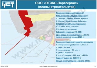 МОРСТРОЙТЕХНОЛОГИЯ
ООО «ОТЭКО-Портсервис»
(планы строительства)
http://www.morproekt.ru/ 3118.04.2016
Таманский зерновой терминал
1.Номенклатура грузов по проекту
 Экспорт: Пшеница, Ячмень, Кукуруза
 Импорт: Сахар, Соевые бобы, шрот
2.Проектные объемы перевалки
 12.5 млн. т /год – экспорт
 2.0 млн. т /год – импорт
5.Дедвейт судов до 110 000 т
Срок ввода в эксплуатацию – 2017 г.
(план), вероятно- после 2020 г.
Таманский терминал навалочных грузов
 минеральные удобрения – 5,0 млн. т
 сера – 5,0 млн. т;
 железная руда – 5,0 млн. т;
 уголь – 20,0 млн. т,
 в т. ч. 1 очередь – 10,0 млн. т к 2018 г.
Дедвейт судов до 220 000 т
Ввод в эксплуатацию – начало 2018 г.
 