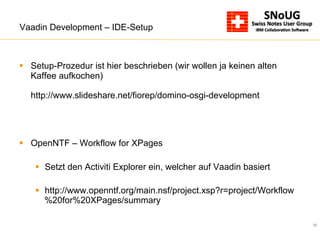 20
Vaadin Development – IDE-Setup
§  Setup-Prozedur ist hier beschrieben (wir wollen ja keinen alten
Kaffee aufkochen)
http://www.slideshare.net/fiorep/domino-osgi-development
§  OpenNTF – Workflow for XPages
§  Setzt den Activiti Explorer ein, welcher auf Vaadin basiert
§  http://www.openntf.org/main.nsf/project.xsp?r=project/Workflow
%20for%20XPages/summary
 