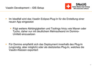 22
Vaadin Development – IDE-Setup
§  Im Idealfall wird das Vaadin Eclipse-Plug-In für die Erstellung einer
neuen App eingesetzt
§  Fügt weitere Abhängigkeiten und Toolings hinzu wie Maven oder
Tycho, daher nur mit deutlichem Mehraufwand im Domino-
Umfeld einzusetzen
§  Für Domino empfiehlt sich das Deployment innerhalb des Plug-In
(ungünstig, aber möglich) oder als dediziertes Plug-In, welches die
Vaadin-Klassen exportiert
 