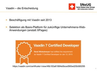 6
Vaadin – die Entscheidung
§  Beschäftigung mit Vaadin seit 2013
§  Selektion als Basis-Platform für zukünftige Unternehmens-Web-
Anwendungen (anstatt XPages)
https://vaadin.com/certificate/-/view/48b183a61884e0bced560ed20b580295
 