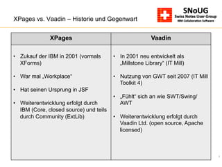 7
XPages vs. Vaadin – Historie und Gegenwart
XPages Vaadin
•  Zukauf der IBM in 2001 (vormals
XForms)
•  War mal „Workplace“
•  Hat seinen Ursprung in JSF
•  Weiterentwicklung erfolgt durch
IBM (Core, closed source) und teils
durch Community (ExtLib)
•  In 2001 neu entwickelt als
„Millstone Library“ (IT Mill)
•  Nutzung von GWT seit 2007 (IT Mill
Toolkit 4)
•  „Fühlt“ sich an wie SWT/Swing/
AWT
•  Weiterentwicklung erfolgt durch
Vaadin Ltd. (open source, Apache
licensed)
 